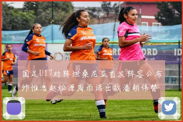 国足U17对阵坦桑尼亚首发阵容公布帅惟浩赵松源周雨诺出战潘朝伟替补