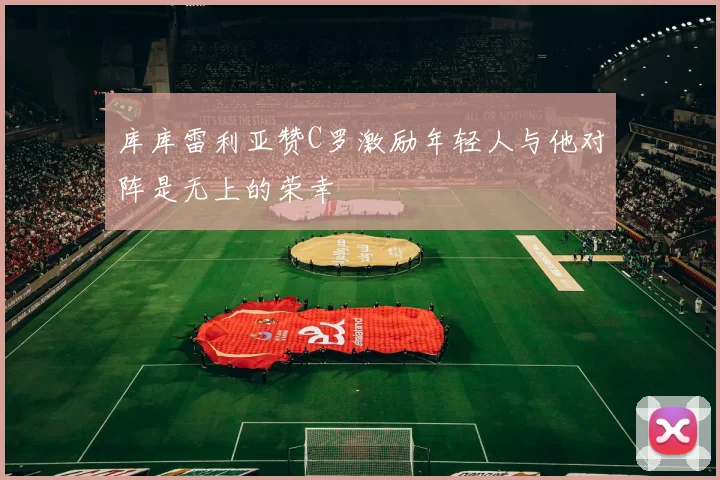 库库雷利亚赞C罗激励年轻人与他对阵是无上的荣幸