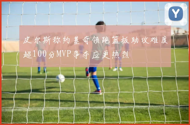 皮尔斯称约基奇领跑篮板助攻难度超100分MVP争夺应更热烈