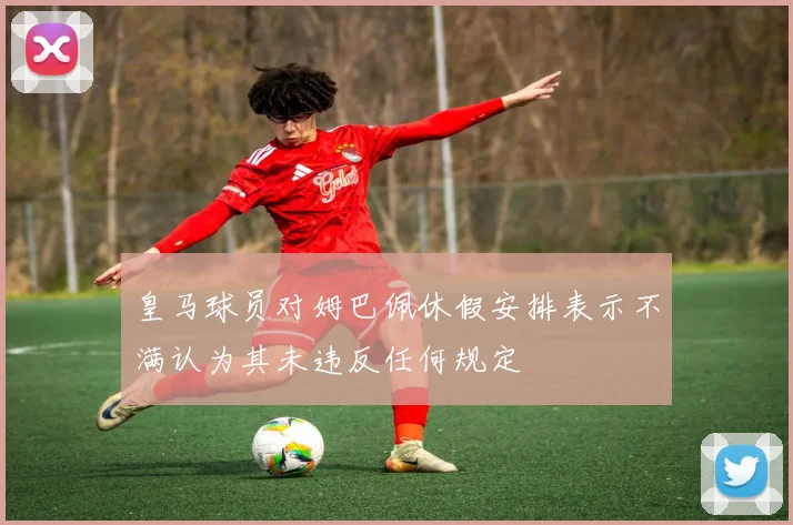 皇马球员对姆巴佩休假安排表示不满认为其未违反任何规定