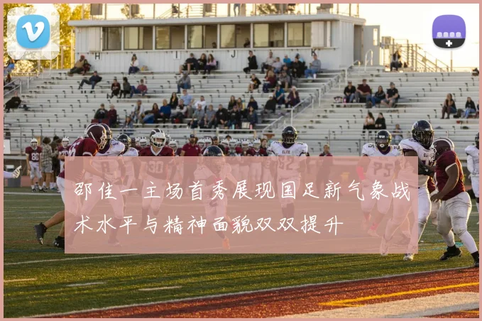 邵佳一主场首秀展现国足新气象战术水平与精神面貌双双提升