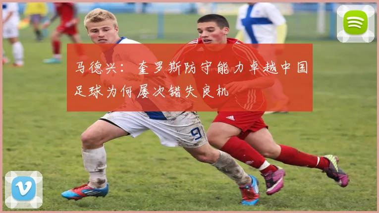 马德兴：奎罗斯防守能力卓越中国足球为何屡次错失良机
