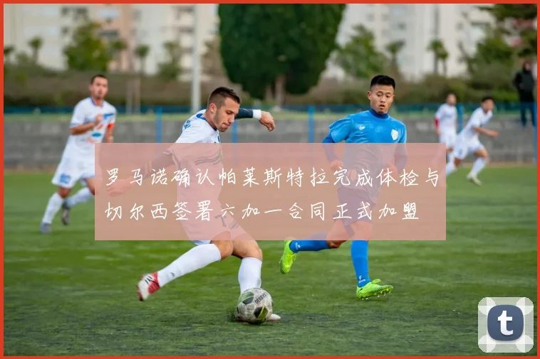 罗马诺确认帕莱斯特拉完成体检与切尔西签署六加一合同正式加盟