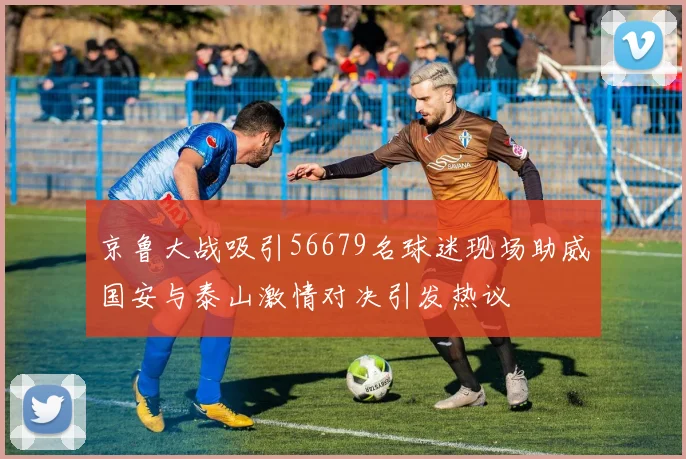 京鲁大战吸引56679名球迷现场助威国安与泰山激情对决引发热议