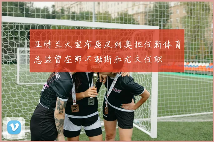 亚特兰大宣布庞皮利奥担任新体育总监曾在那不勒斯和尤文任职