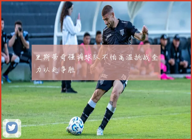 里斯蒂奇强调球队不怕高温挑战全力以赴争胜