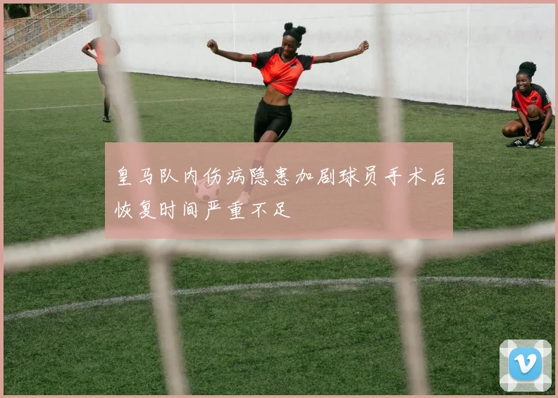 皇马队内伤病隐患加剧球员手术后恢复时间严重不足