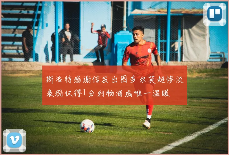 斯洛特感谢信发出图多尔英超惨淡表现仅得1分利物浦成唯一温暖