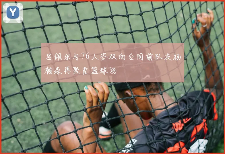 吕佩尔与76人签双向合同前队友杨瀚森再聚首篮球场