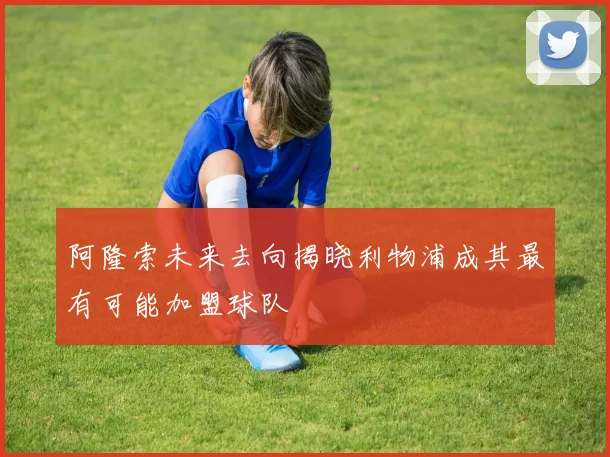 阿隆索未来去向揭晓利物浦成其最有可能加盟球队