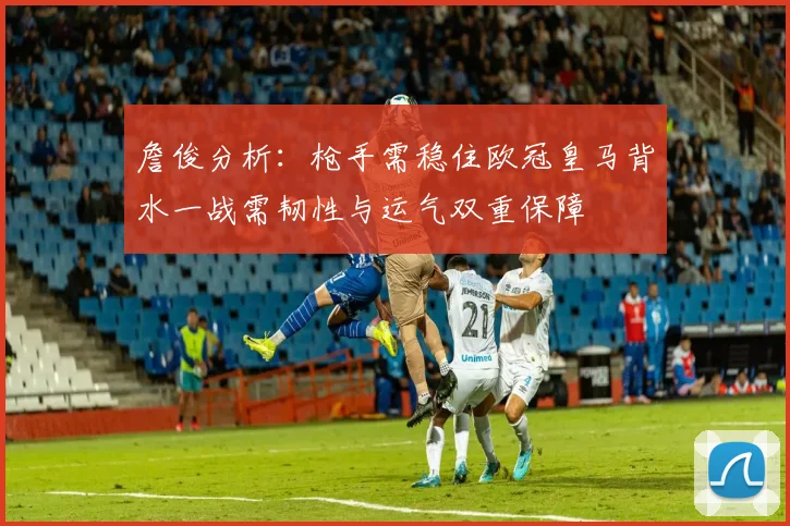 詹俊分析：枪手需稳住欧冠皇马背水一战需韧性与运气双重保障