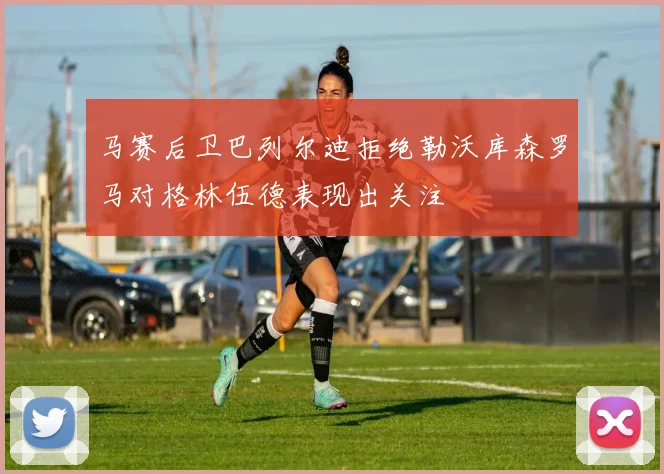 马赛后卫巴列尔迪拒绝勒沃库森罗马对格林伍德表现出关注