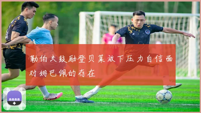 勒伯夫鼓励登贝莱放下压力自信面对姆巴佩的存在
