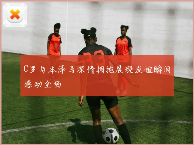 C罗与本泽马深情拥抱展现友谊瞬间感动全场