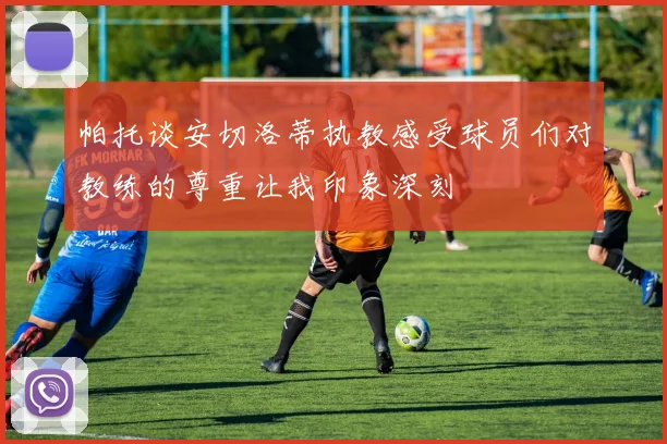 帕托谈安切洛蒂执教感受球员们对教练的尊重让我印象深刻