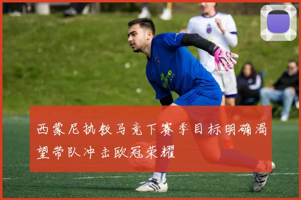 西蒙尼执教马竞下赛季目标明确渴望带队冲击欧冠荣耀