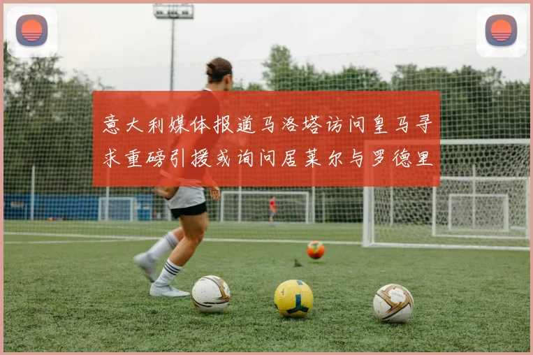 意大利媒体报道马洛塔访问皇马寻求重磅引援或询问居莱尔与罗德里戈