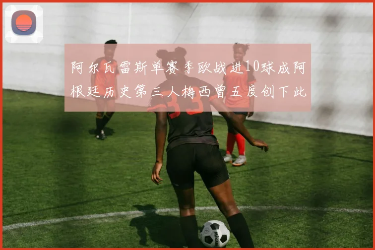 阿尔瓦雷斯单赛季欧战进10球成阿根廷历史第三人梅西曾五度创下此佳绩