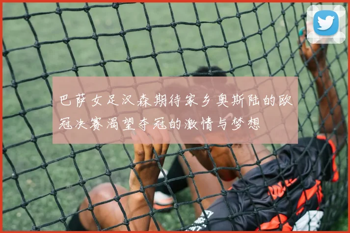 巴萨女足汉森期待家乡奥斯陆的欧冠决赛渴望夺冠的激情与梦想