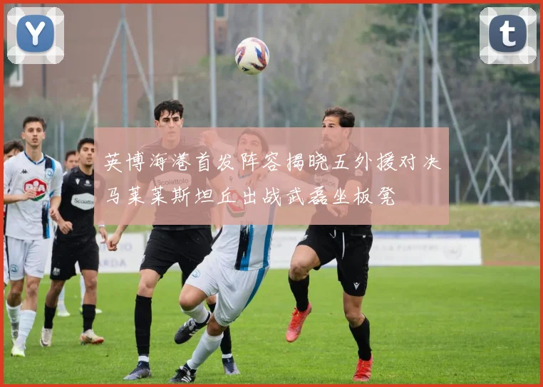 英博海港首发阵容揭晓五外援对决马莱莱斯坦丘出战武磊坐板凳