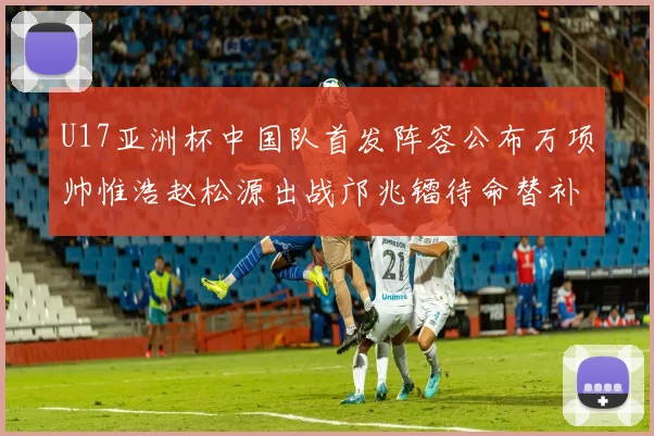 U17亚洲杯中国队首发阵容公布万项帅惟浩赵松源出战邝兆镭待命替补