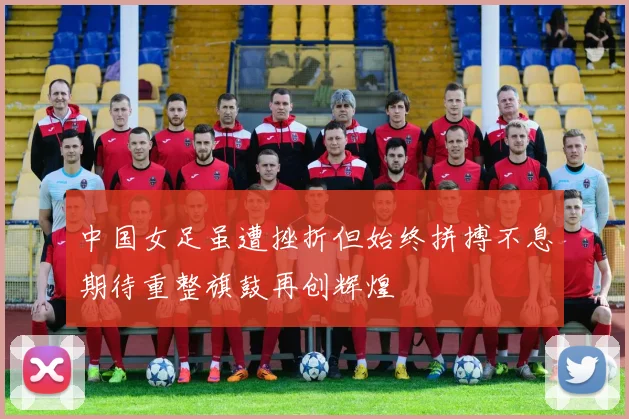 中国女足虽遭挫折但始终拼搏不息期待重整旗鼓再创辉煌