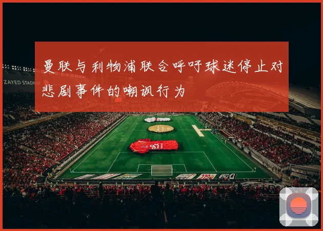 曼联与利物浦联合呼吁球迷停止对悲剧事件的嘲讽行为