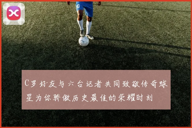 C罗好友与六台记者共同致敬传奇球星为你骄傲历史最佳的荣耀时刻