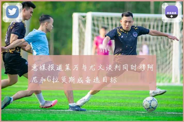 意媒报道莱万与尤文谈判同时穆阿尼和G拉莫斯成备选目标
