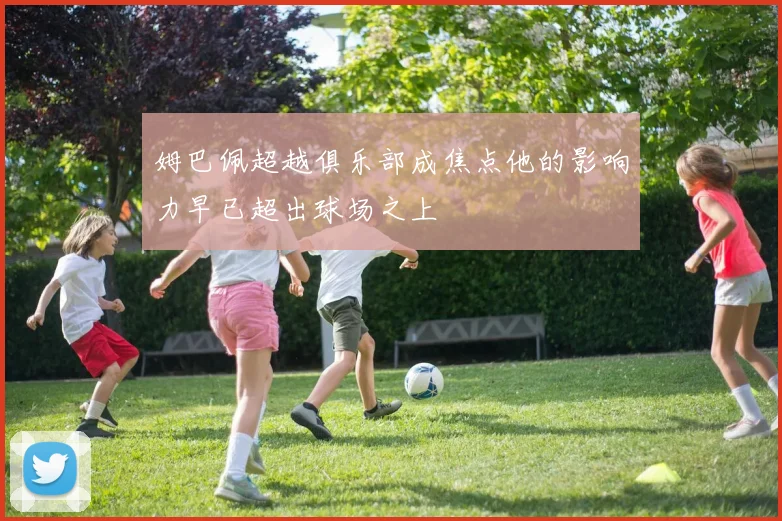 姆巴佩超越俱乐部成焦点他的影响力早已超出球场之上